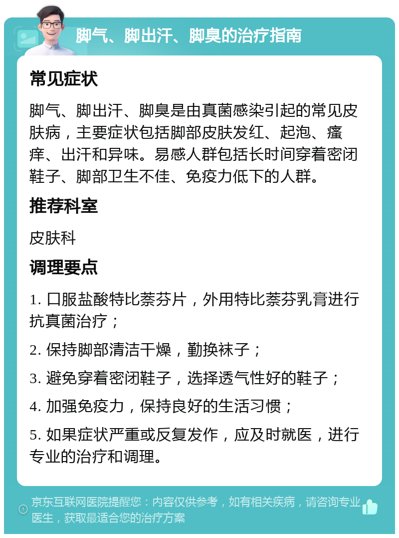 脚气、脚出汗、脚臭的治疗指南 常见症状 脚气、脚出汗、脚臭是由真菌感染引起的常见皮肤病，主要症状包括脚部皮肤发红、起泡、瘙痒、出汗和异味。易感人群包括长时间穿着密闭鞋子、脚部卫生不佳、免疫力低下的人群。 推荐科室 皮肤科 调理要点 1. 口服盐酸特比萘芬片，外用特比萘芬乳膏进行抗真菌治疗； 2. 保持脚部清洁干燥，勤换袜子； 3. 避免穿着密闭鞋子，选择透气性好的鞋子； 4. 加强免疫力，保持良好的生活习惯； 5. 如果症状严重或反复发作，应及时就医，进行专业的治疗和调理。