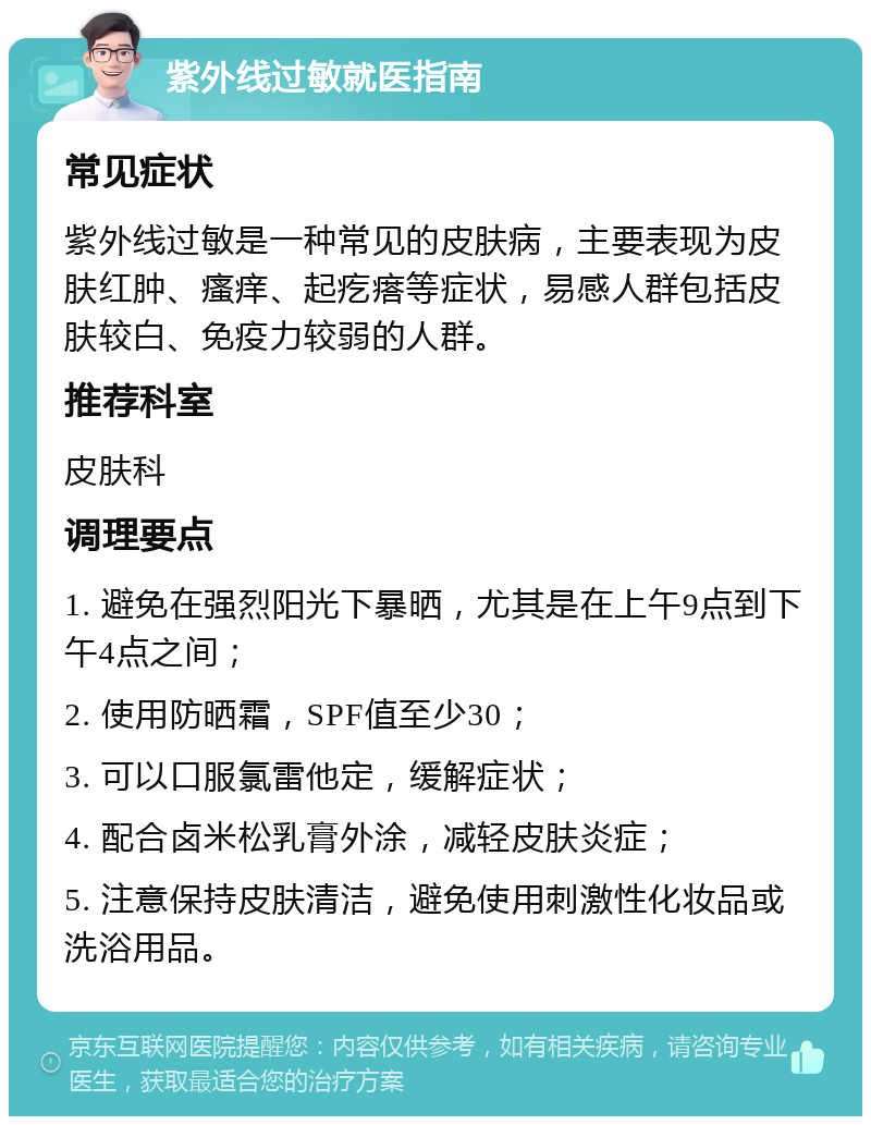 紫外线过敏就医指南 常见症状 紫外线过敏是一种常见的皮肤病，主要表现为皮肤红肿、瘙痒、起疙瘩等症状，易感人群包括皮肤较白、免疫力较弱的人群。 推荐科室 皮肤科 调理要点 1. 避免在强烈阳光下暴晒，尤其是在上午9点到下午4点之间； 2. 使用防晒霜，SPF值至少30； 3. 可以口服氯雷他定，缓解症状； 4. 配合卤米松乳膏外涂，减轻皮肤炎症； 5. 注意保持皮肤清洁，避免使用刺激性化妆品或洗浴用品。