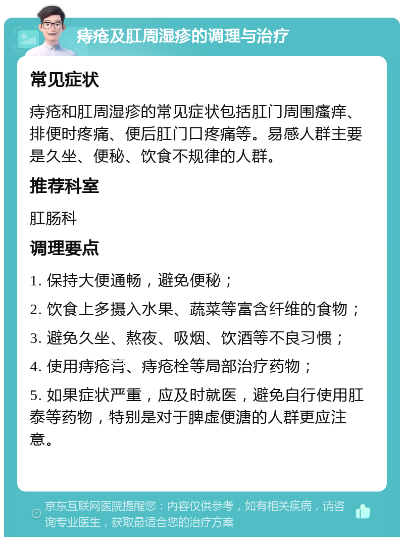 痔疮及肛周湿疹的调理与治疗 常见症状 痔疮和肛周湿疹的常见症状包括肛门周围瘙痒、排便时疼痛、便后肛门口疼痛等。易感人群主要是久坐、便秘、饮食不规律的人群。 推荐科室 肛肠科 调理要点 1. 保持大便通畅，避免便秘； 2. 饮食上多摄入水果、蔬菜等富含纤维的食物； 3. 避免久坐、熬夜、吸烟、饮酒等不良习惯； 4. 使用痔疮膏、痔疮栓等局部治疗药物； 5. 如果症状严重，应及时就医，避免自行使用肛泰等药物，特别是对于脾虚便溏的人群更应注意。