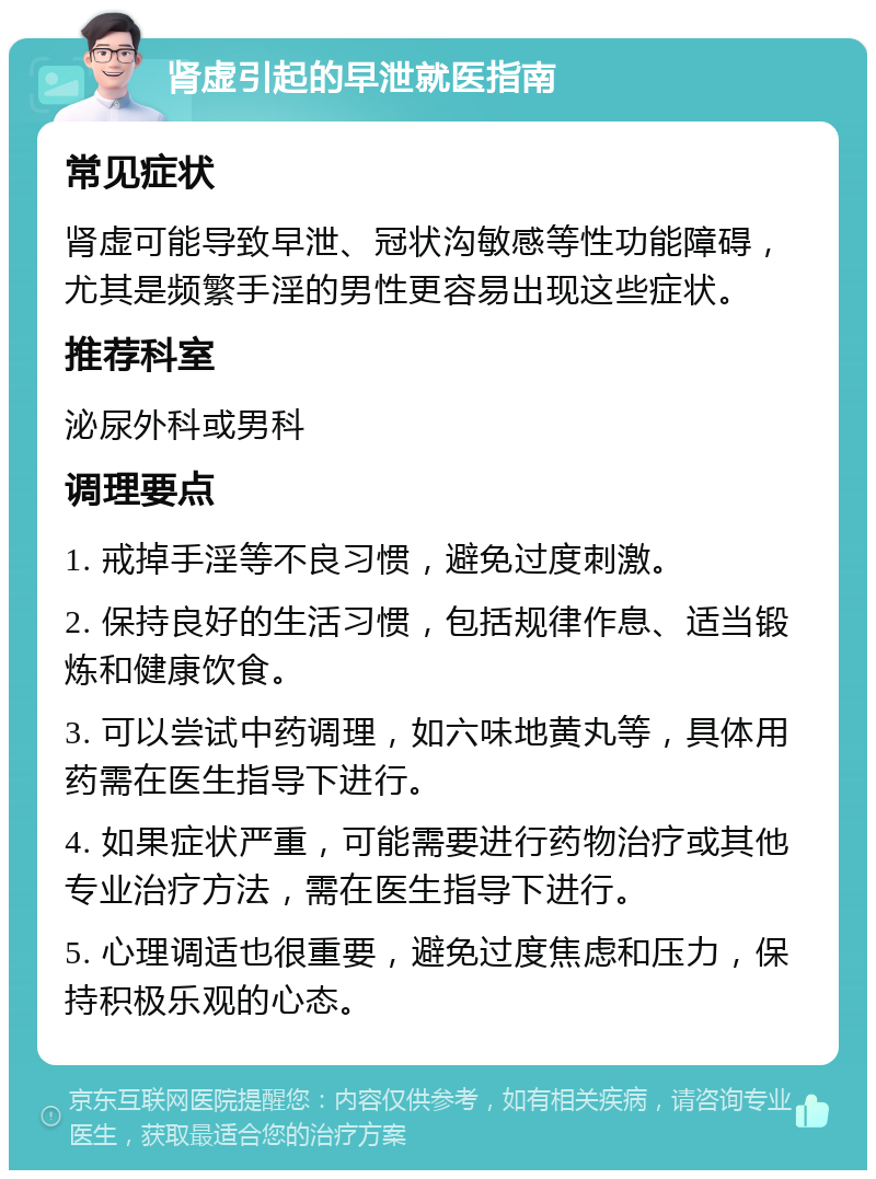 肾虚引起的早泄就医指南 常见症状 肾虚可能导致早泄、冠状沟敏感等性功能障碍，尤其是频繁手淫的男性更容易出现这些症状。 推荐科室 泌尿外科或男科 调理要点 1. 戒掉手淫等不良习惯，避免过度刺激。 2. 保持良好的生活习惯，包括规律作息、适当锻炼和健康饮食。 3. 可以尝试中药调理，如六味地黄丸等，具体用药需在医生指导下进行。 4. 如果症状严重，可能需要进行药物治疗或其他专业治疗方法，需在医生指导下进行。 5. 心理调适也很重要，避免过度焦虑和压力，保持积极乐观的心态。