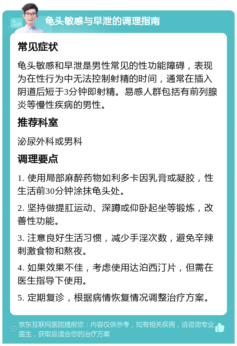 龟头敏感与早泄的调理指南 常见症状 龟头敏感和早泄是男性常见的性功能障碍，表现为在性行为中无法控制射精的时间，通常在插入阴道后短于3分钟即射精。易感人群包括有前列腺炎等慢性疾病的男性。 推荐科室 泌尿外科或男科 调理要点 1. 使用局部麻醉药物如利多卡因乳膏或凝胶，性生活前30分钟涂抹龟头处。 2. 坚持做提肛运动、深蹲或仰卧起坐等锻炼，改善性功能。 3. 注意良好生活习惯，减少手淫次数，避免辛辣刺激食物和熬夜。 4. 如果效果不佳，考虑使用达泊西汀片，但需在医生指导下使用。 5. 定期复诊，根据病情恢复情况调整治疗方案。