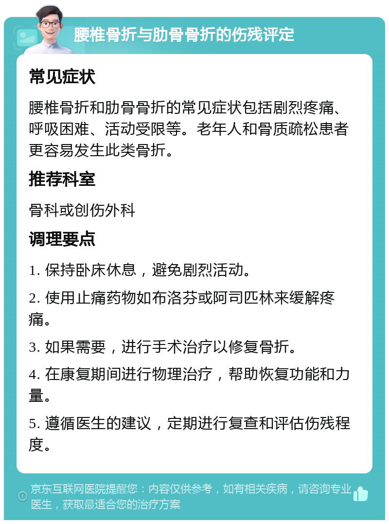 腰椎骨折与肋骨骨折的伤残评定 常见症状 腰椎骨折和肋骨骨折的常见症状包括剧烈疼痛、呼吸困难、活动受限等。老年人和骨质疏松患者更容易发生此类骨折。 推荐科室 骨科或创伤外科 调理要点 1. 保持卧床休息，避免剧烈活动。 2. 使用止痛药物如布洛芬或阿司匹林来缓解疼痛。 3. 如果需要，进行手术治疗以修复骨折。 4. 在康复期间进行物理治疗，帮助恢复功能和力量。 5. 遵循医生的建议，定期进行复查和评估伤残程度。