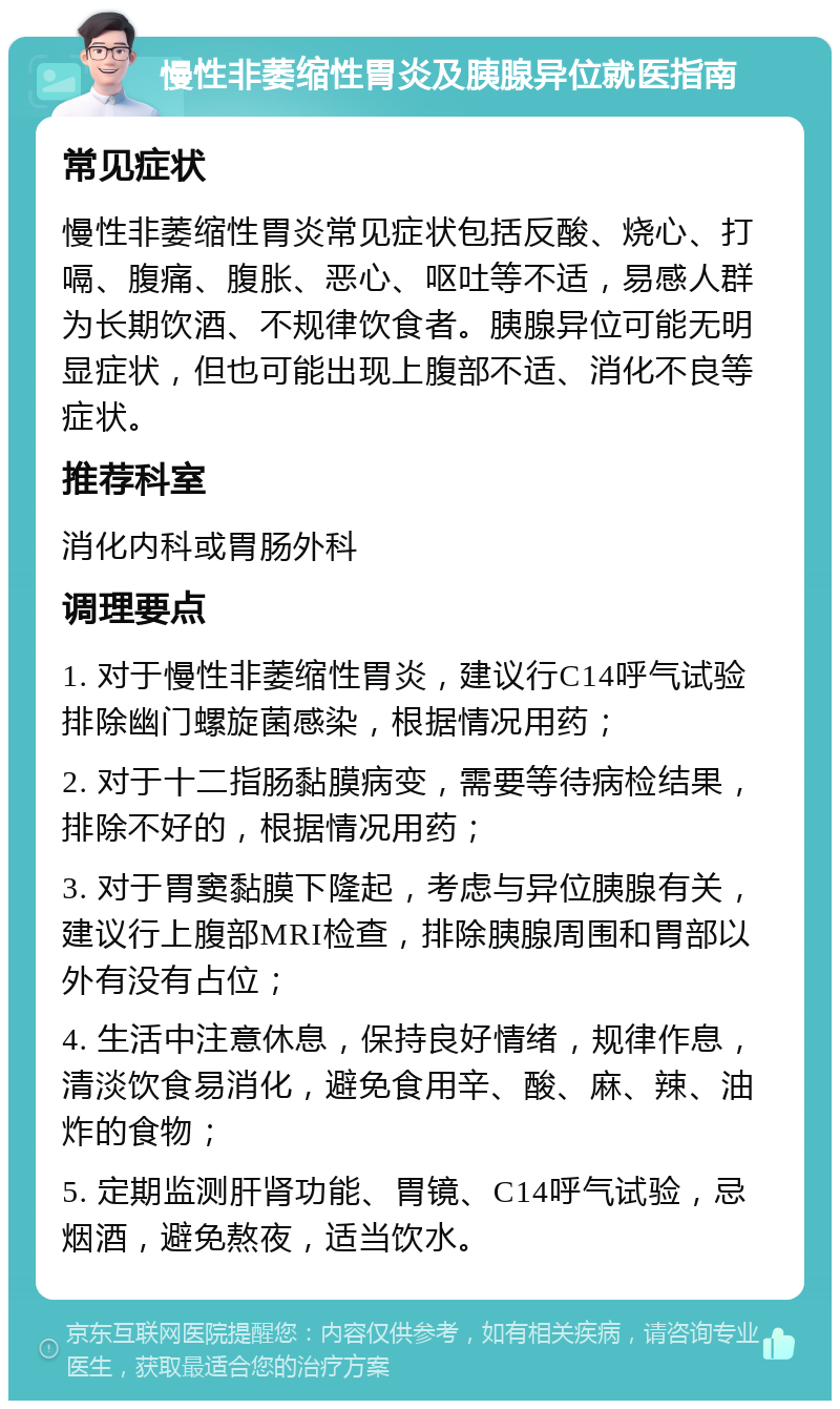 慢性非萎缩性胃炎及胰腺异位就医指南 常见症状 慢性非萎缩性胃炎常见症状包括反酸、烧心、打嗝、腹痛、腹胀、恶心、呕吐等不适，易感人群为长期饮酒、不规律饮食者。胰腺异位可能无明显症状，但也可能出现上腹部不适、消化不良等症状。 推荐科室 消化内科或胃肠外科 调理要点 1. 对于慢性非萎缩性胃炎，建议行C14呼气试验排除幽门螺旋菌感染，根据情况用药； 2. 对于十二指肠黏膜病变，需要等待病检结果，排除不好的，根据情况用药； 3. 对于胃窦黏膜下隆起，考虑与异位胰腺有关，建议行上腹部MRI检查，排除胰腺周围和胃部以外有没有占位； 4. 生活中注意休息，保持良好情绪，规律作息，清淡饮食易消化，避免食用辛、酸、麻、辣、油炸的食物； 5. 定期监测肝肾功能、胃镜、C14呼气试验，忌烟酒，避免熬夜，适当饮水。