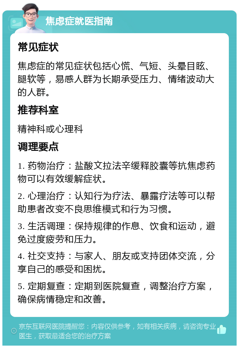 焦虑症就医指南 常见症状 焦虑症的常见症状包括心慌、气短、头晕目眩、腿软等，易感人群为长期承受压力、情绪波动大的人群。 推荐科室 精神科或心理科 调理要点 1. 药物治疗：盐酸文拉法辛缓释胶囊等抗焦虑药物可以有效缓解症状。 2. 心理治疗：认知行为疗法、暴露疗法等可以帮助患者改变不良思维模式和行为习惯。 3. 生活调理：保持规律的作息、饮食和运动，避免过度疲劳和压力。 4. 社交支持：与家人、朋友或支持团体交流，分享自己的感受和困扰。 5. 定期复查：定期到医院复查，调整治疗方案，确保病情稳定和改善。