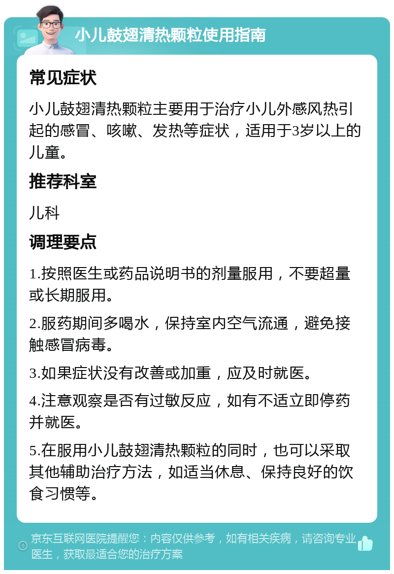 小儿鼓翅清热颗粒使用指南 常见症状 小儿鼓翅清热颗粒主要用于治疗小儿外感风热引起的感冒、咳嗽、发热等症状，适用于3岁以上的儿童。 推荐科室 儿科 调理要点 1.按照医生或药品说明书的剂量服用，不要超量或长期服用。 2.服药期间多喝水，保持室内空气流通，避免接触感冒病毒。 3.如果症状没有改善或加重，应及时就医。 4.注意观察是否有过敏反应，如有不适立即停药并就医。 5.在服用小儿鼓翅清热颗粒的同时，也可以采取其他辅助治疗方法，如适当休息、保持良好的饮食习惯等。