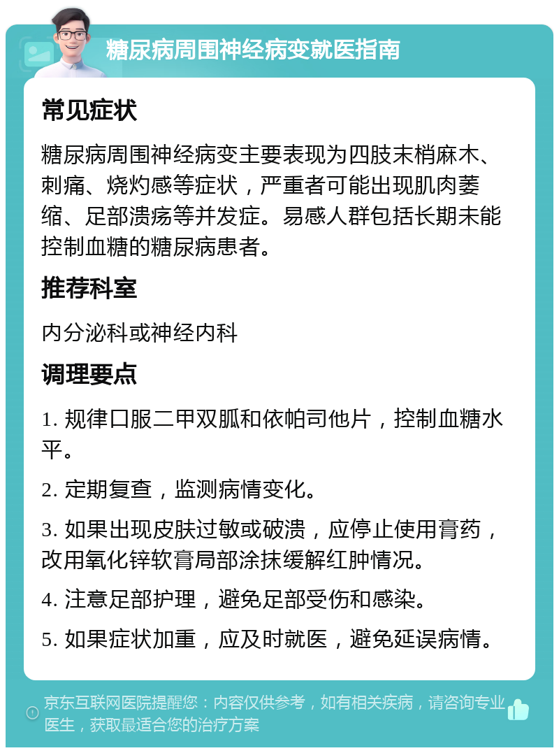 糖尿病周围神经病变就医指南 常见症状 糖尿病周围神经病变主要表现为四肢末梢麻木、刺痛、烧灼感等症状，严重者可能出现肌肉萎缩、足部溃疡等并发症。易感人群包括长期未能控制血糖的糖尿病患者。 推荐科室 内分泌科或神经内科 调理要点 1. 规律口服二甲双胍和依帕司他片，控制血糖水平。 2. 定期复查，监测病情变化。 3. 如果出现皮肤过敏或破溃，应停止使用膏药，改用氧化锌软膏局部涂抹缓解红肿情况。 4. 注意足部护理，避免足部受伤和感染。 5. 如果症状加重，应及时就医，避免延误病情。