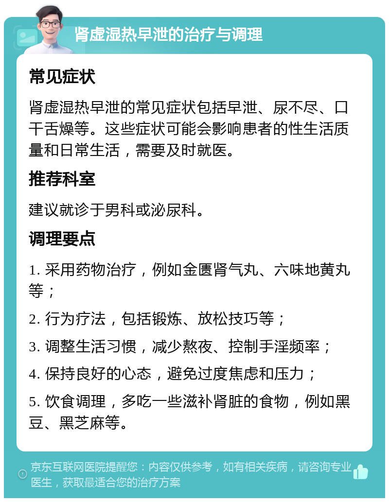 肾虚湿热早泄的治疗与调理 常见症状 肾虚湿热早泄的常见症状包括早泄、尿不尽、口干舌燥等。这些症状可能会影响患者的性生活质量和日常生活，需要及时就医。 推荐科室 建议就诊于男科或泌尿科。 调理要点 1. 采用药物治疗，例如金匮肾气丸、六味地黄丸等； 2. 行为疗法，包括锻炼、放松技巧等； 3. 调整生活习惯，减少熬夜、控制手淫频率； 4. 保持良好的心态，避免过度焦虑和压力； 5. 饮食调理，多吃一些滋补肾脏的食物，例如黑豆、黑芝麻等。