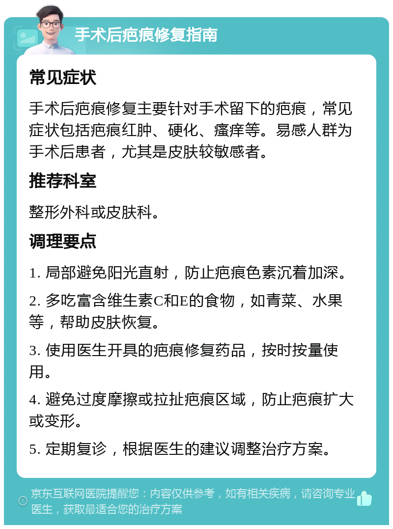 手术后疤痕修复指南 常见症状 手术后疤痕修复主要针对手术留下的疤痕，常见症状包括疤痕红肿、硬化、瘙痒等。易感人群为手术后患者，尤其是皮肤较敏感者。 推荐科室 整形外科或皮肤科。 调理要点 1. 局部避免阳光直射，防止疤痕色素沉着加深。 2. 多吃富含维生素C和E的食物，如青菜、水果等，帮助皮肤恢复。 3. 使用医生开具的疤痕修复药品，按时按量使用。 4. 避免过度摩擦或拉扯疤痕区域，防止疤痕扩大或变形。 5. 定期复诊，根据医生的建议调整治疗方案。