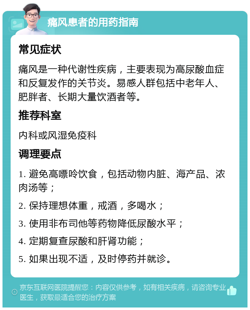 痛风患者的用药指南 常见症状 痛风是一种代谢性疾病，主要表现为高尿酸血症和反复发作的关节炎。易感人群包括中老年人、肥胖者、长期大量饮酒者等。 推荐科室 内科或风湿免疫科 调理要点 1. 避免高嘌呤饮食，包括动物内脏、海产品、浓肉汤等； 2. 保持理想体重，戒酒，多喝水； 3. 使用非布司他等药物降低尿酸水平； 4. 定期复查尿酸和肝肾功能； 5. 如果出现不适，及时停药并就诊。