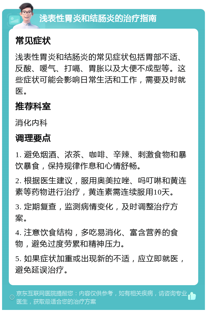 浅表性胃炎和结肠炎的治疗指南 常见症状 浅表性胃炎和结肠炎的常见症状包括胃部不适、反酸、嗳气、打嗝、胃胀以及大便不成型等。这些症状可能会影响日常生活和工作，需要及时就医。 推荐科室 消化内科 调理要点 1. 避免烟酒、浓茶、咖啡、辛辣、刺激食物和暴饮暴食，保持规律作息和心情舒畅。 2. 根据医生建议，服用奥美拉唑、吗叮啉和黄连素等药物进行治疗，黄连素需连续服用10天。 3. 定期复查，监测病情变化，及时调整治疗方案。 4. 注意饮食结构，多吃易消化、富含营养的食物，避免过度劳累和精神压力。 5. 如果症状加重或出现新的不适，应立即就医，避免延误治疗。