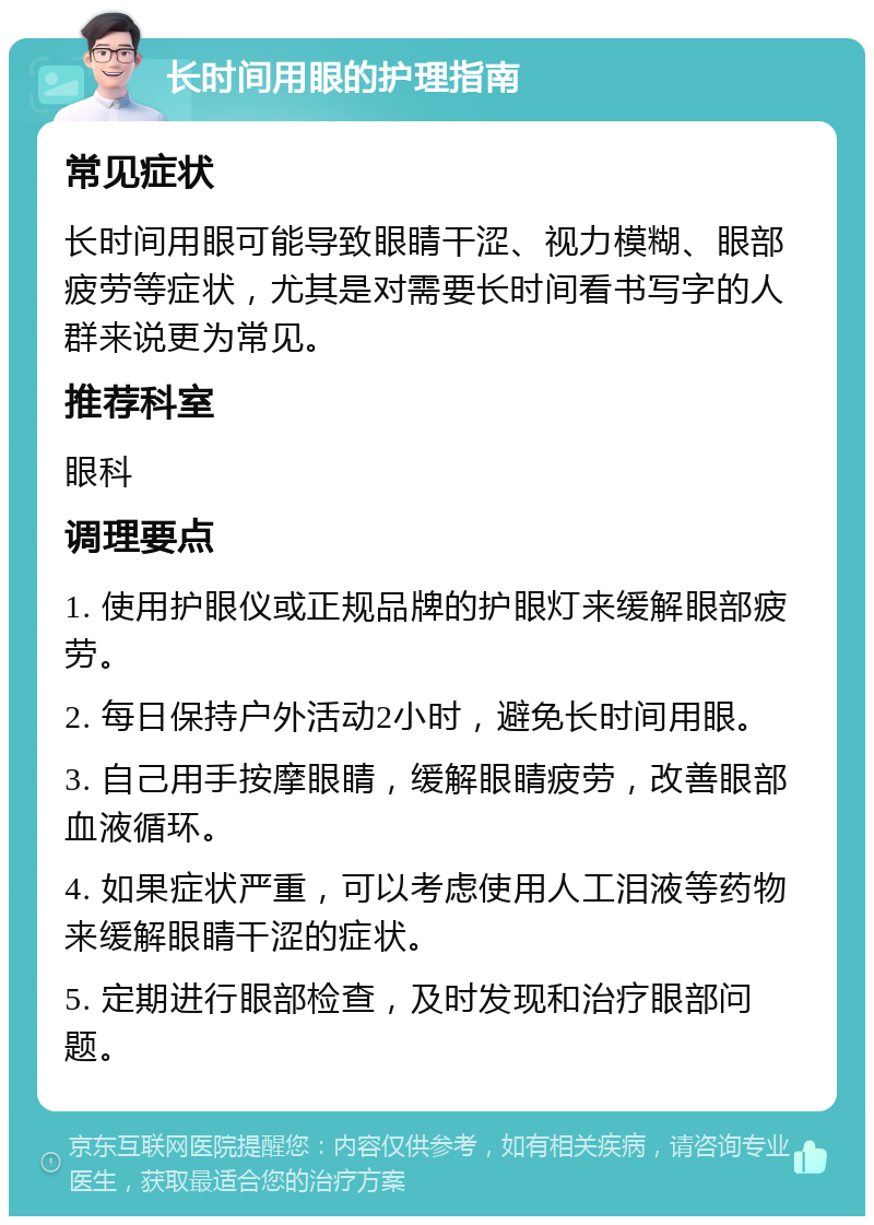 长时间用眼的护理指南 常见症状 长时间用眼可能导致眼睛干涩、视力模糊、眼部疲劳等症状，尤其是对需要长时间看书写字的人群来说更为常见。 推荐科室 眼科 调理要点 1. 使用护眼仪或正规品牌的护眼灯来缓解眼部疲劳。 2. 每日保持户外活动2小时，避免长时间用眼。 3. 自己用手按摩眼睛，缓解眼睛疲劳，改善眼部血液循环。 4. 如果症状严重，可以考虑使用人工泪液等药物来缓解眼睛干涩的症状。 5. 定期进行眼部检查，及时发现和治疗眼部问题。