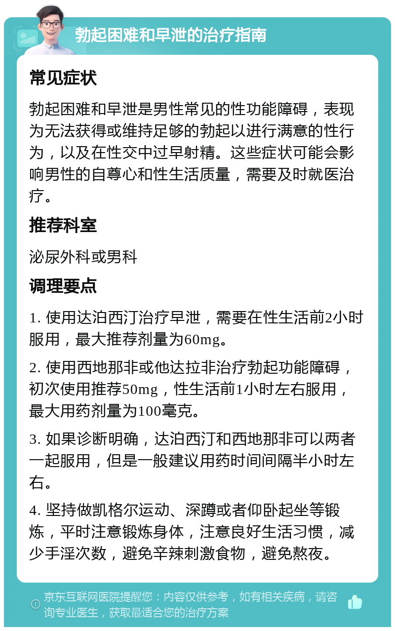 勃起困难和早泄的治疗指南 常见症状 勃起困难和早泄是男性常见的性功能障碍，表现为无法获得或维持足够的勃起以进行满意的性行为，以及在性交中过早射精。这些症状可能会影响男性的自尊心和性生活质量，需要及时就医治疗。 推荐科室 泌尿外科或男科 调理要点 1. 使用达泊西汀治疗早泄，需要在性生活前2小时服用，最大推荐剂量为60mg。 2. 使用西地那非或他达拉非治疗勃起功能障碍，初次使用推荐50mg，性生活前1小时左右服用，最大用药剂量为100毫克。 3. 如果诊断明确，达泊西汀和西地那非可以两者一起服用，但是一般建议用药时间间隔半小时左右。 4. 坚持做凯格尔运动、深蹲或者仰卧起坐等锻炼，平时注意锻炼身体，注意良好生活习惯，减少手淫次数，避免辛辣刺激食物，避免熬夜。