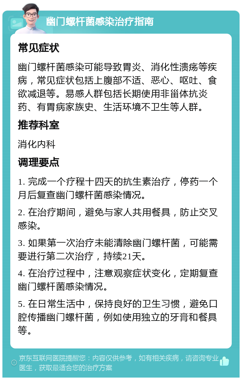 幽门螺杆菌感染治疗指南 常见症状 幽门螺杆菌感染可能导致胃炎、消化性溃疡等疾病，常见症状包括上腹部不适、恶心、呕吐、食欲减退等。易感人群包括长期使用非甾体抗炎药、有胃病家族史、生活环境不卫生等人群。 推荐科室 消化内科 调理要点 1. 完成一个疗程十四天的抗生素治疗，停药一个月后复查幽门螺杆菌感染情况。 2. 在治疗期间，避免与家人共用餐具，防止交叉感染。 3. 如果第一次治疗未能清除幽门螺杆菌，可能需要进行第二次治疗，持续21天。 4. 在治疗过程中，注意观察症状变化，定期复查幽门螺杆菌感染情况。 5. 在日常生活中，保持良好的卫生习惯，避免口腔传播幽门螺杆菌，例如使用独立的牙膏和餐具等。