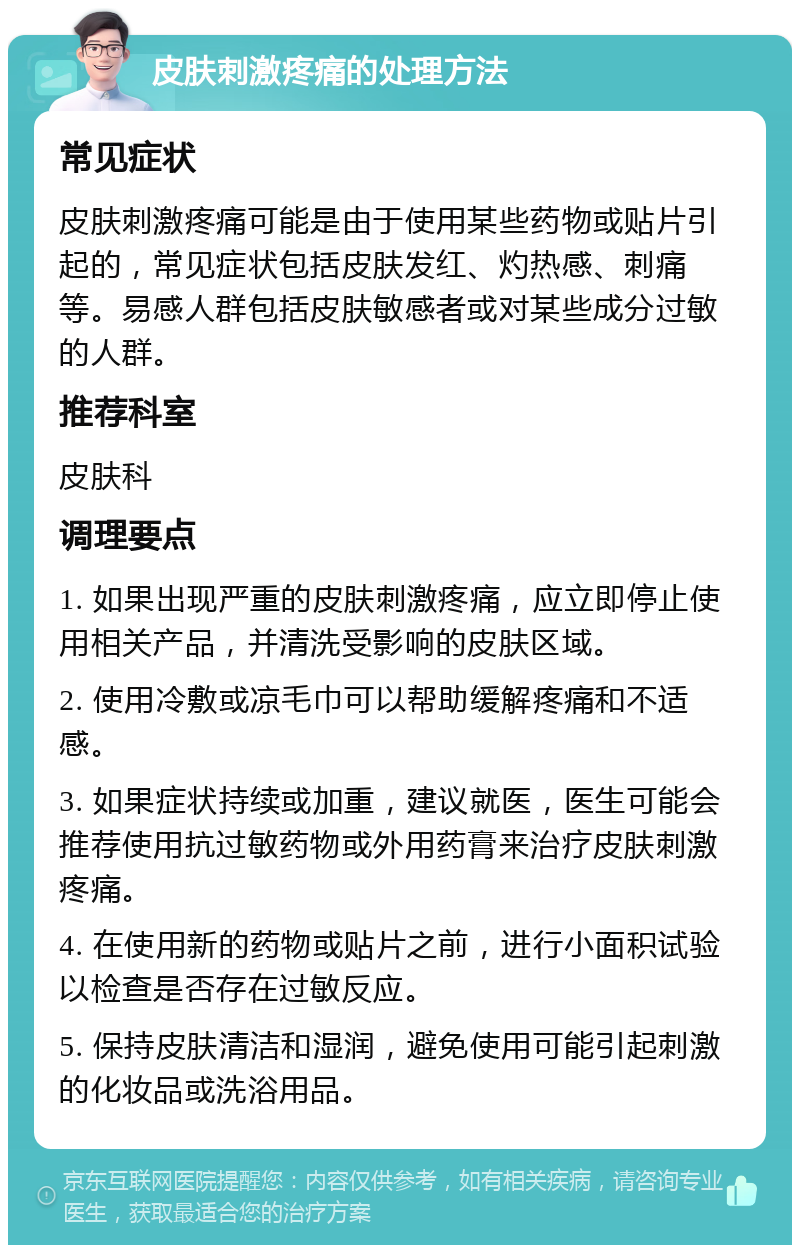 皮肤刺激疼痛的处理方法 常见症状 皮肤刺激疼痛可能是由于使用某些药物或贴片引起的，常见症状包括皮肤发红、灼热感、刺痛等。易感人群包括皮肤敏感者或对某些成分过敏的人群。 推荐科室 皮肤科 调理要点 1. 如果出现严重的皮肤刺激疼痛，应立即停止使用相关产品，并清洗受影响的皮肤区域。 2. 使用冷敷或凉毛巾可以帮助缓解疼痛和不适感。 3. 如果症状持续或加重，建议就医，医生可能会推荐使用抗过敏药物或外用药膏来治疗皮肤刺激疼痛。 4. 在使用新的药物或贴片之前，进行小面积试验以检查是否存在过敏反应。 5. 保持皮肤清洁和湿润，避免使用可能引起刺激的化妆品或洗浴用品。