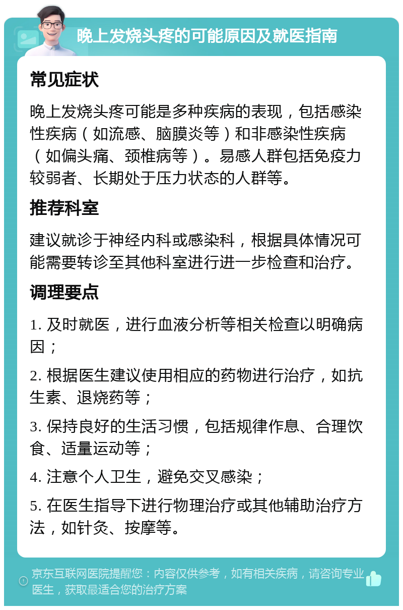 晚上发烧头疼的可能原因及就医指南 常见症状 晚上发烧头疼可能是多种疾病的表现，包括感染性疾病（如流感、脑膜炎等）和非感染性疾病（如偏头痛、颈椎病等）。易感人群包括免疫力较弱者、长期处于压力状态的人群等。 推荐科室 建议就诊于神经内科或感染科，根据具体情况可能需要转诊至其他科室进行进一步检查和治疗。 调理要点 1. 及时就医，进行血液分析等相关检查以明确病因； 2. 根据医生建议使用相应的药物进行治疗，如抗生素、退烧药等； 3. 保持良好的生活习惯，包括规律作息、合理饮食、适量运动等； 4. 注意个人卫生，避免交叉感染； 5. 在医生指导下进行物理治疗或其他辅助治疗方法，如针灸、按摩等。