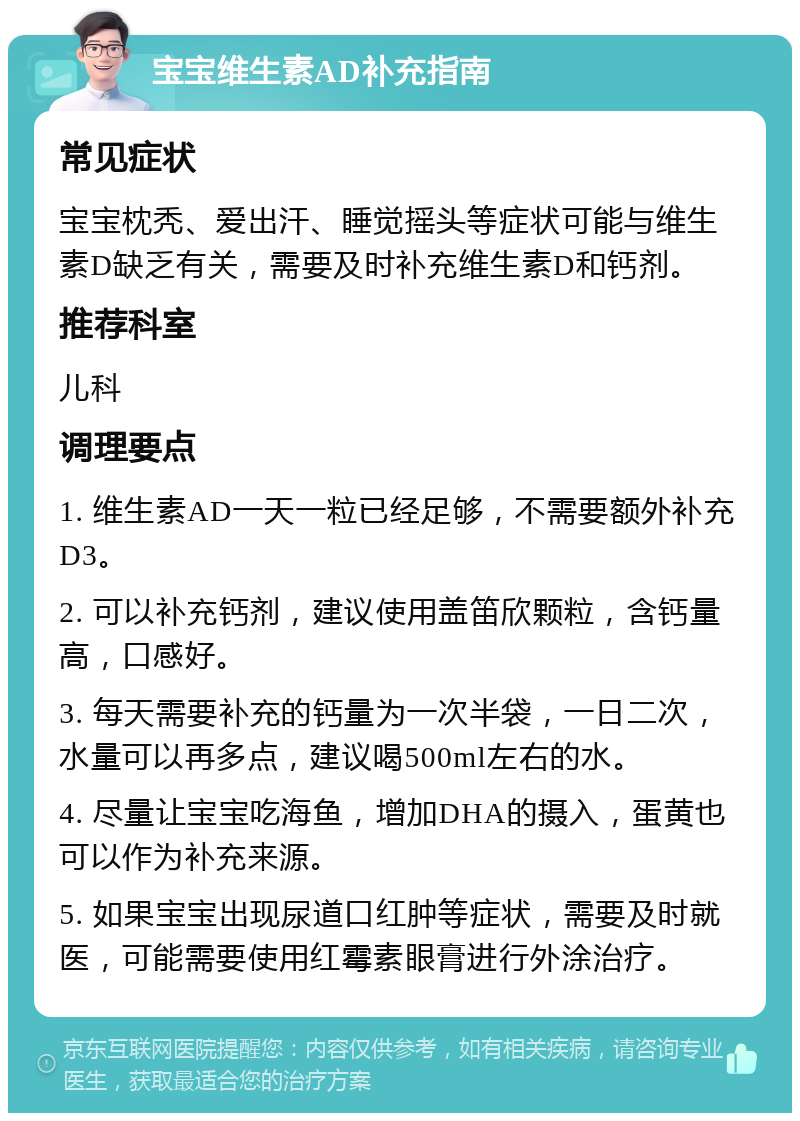 宝宝维生素AD补充指南 常见症状 宝宝枕秃、爱出汗、睡觉摇头等症状可能与维生素D缺乏有关，需要及时补充维生素D和钙剂。 推荐科室 儿科 调理要点 1. 维生素AD一天一粒已经足够，不需要额外补充D3。 2. 可以补充钙剂，建议使用盖笛欣颗粒，含钙量高，口感好。 3. 每天需要补充的钙量为一次半袋，一日二次，水量可以再多点，建议喝500ml左右的水。 4. 尽量让宝宝吃海鱼，增加DHA的摄入，蛋黄也可以作为补充来源。 5. 如果宝宝出现尿道口红肿等症状，需要及时就医，可能需要使用红霉素眼膏进行外涂治疗。