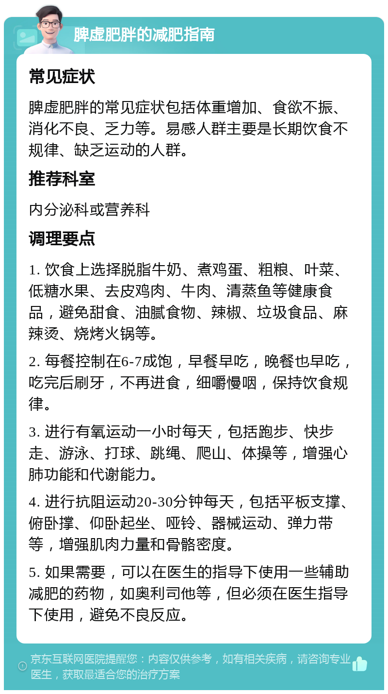 脾虚肥胖的减肥指南 常见症状 脾虚肥胖的常见症状包括体重增加、食欲不振、消化不良、乏力等。易感人群主要是长期饮食不规律、缺乏运动的人群。 推荐科室 内分泌科或营养科 调理要点 1. 饮食上选择脱脂牛奶、煮鸡蛋、粗粮、叶菜、低糖水果、去皮鸡肉、牛肉、清蒸鱼等健康食品，避免甜食、油腻食物、辣椒、垃圾食品、麻辣烫、烧烤火锅等。 2. 每餐控制在6-7成饱，早餐早吃，晚餐也早吃，吃完后刷牙，不再进食，细嚼慢咽，保持饮食规律。 3. 进行有氧运动一小时每天，包括跑步、快步走、游泳、打球、跳绳、爬山、体操等，增强心肺功能和代谢能力。 4. 进行抗阻运动20-30分钟每天，包括平板支撑、俯卧撑、仰卧起坐、哑铃、器械运动、弹力带等，增强肌肉力量和骨骼密度。 5. 如果需要，可以在医生的指导下使用一些辅助减肥的药物，如奥利司他等，但必须在医生指导下使用，避免不良反应。