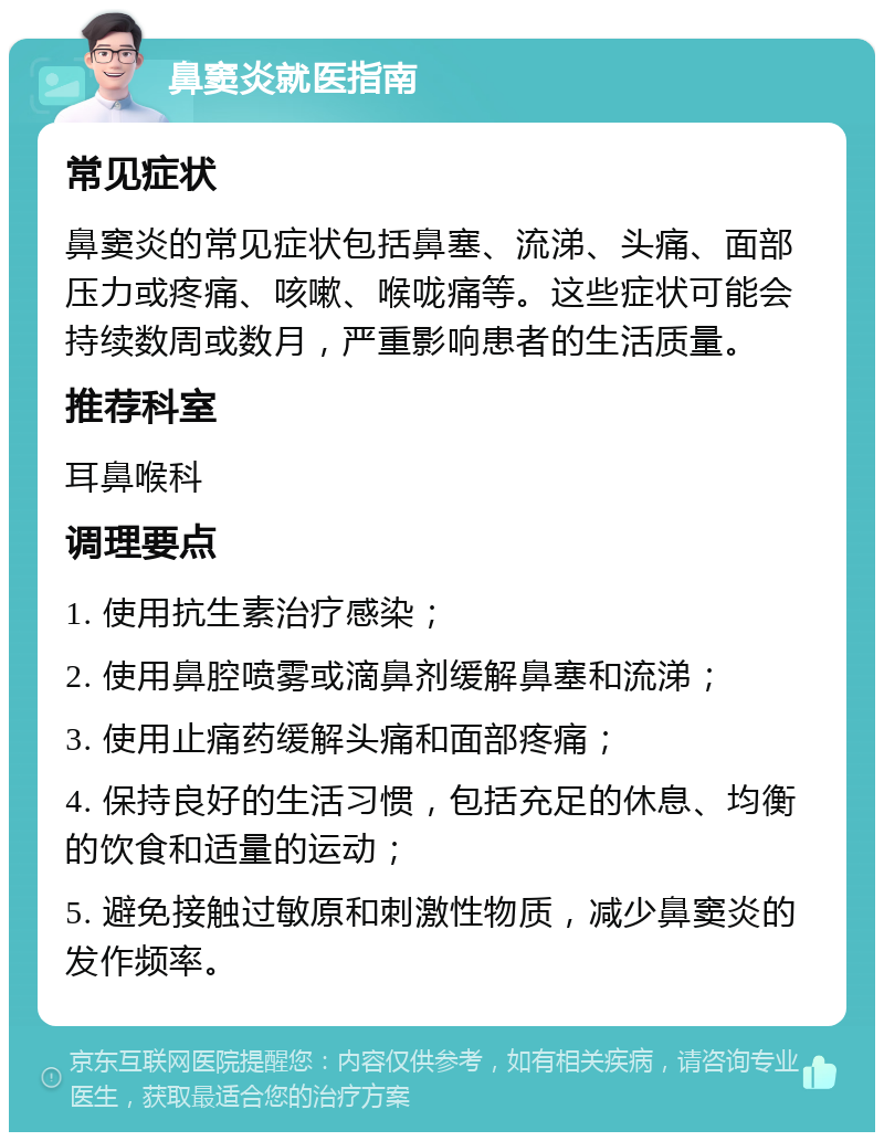 鼻窦炎就医指南 常见症状 鼻窦炎的常见症状包括鼻塞、流涕、头痛、面部压力或疼痛、咳嗽、喉咙痛等。这些症状可能会持续数周或数月，严重影响患者的生活质量。 推荐科室 耳鼻喉科 调理要点 1. 使用抗生素治疗感染； 2. 使用鼻腔喷雾或滴鼻剂缓解鼻塞和流涕； 3. 使用止痛药缓解头痛和面部疼痛； 4. 保持良好的生活习惯，包括充足的休息、均衡的饮食和适量的运动； 5. 避免接触过敏原和刺激性物质，减少鼻窦炎的发作频率。