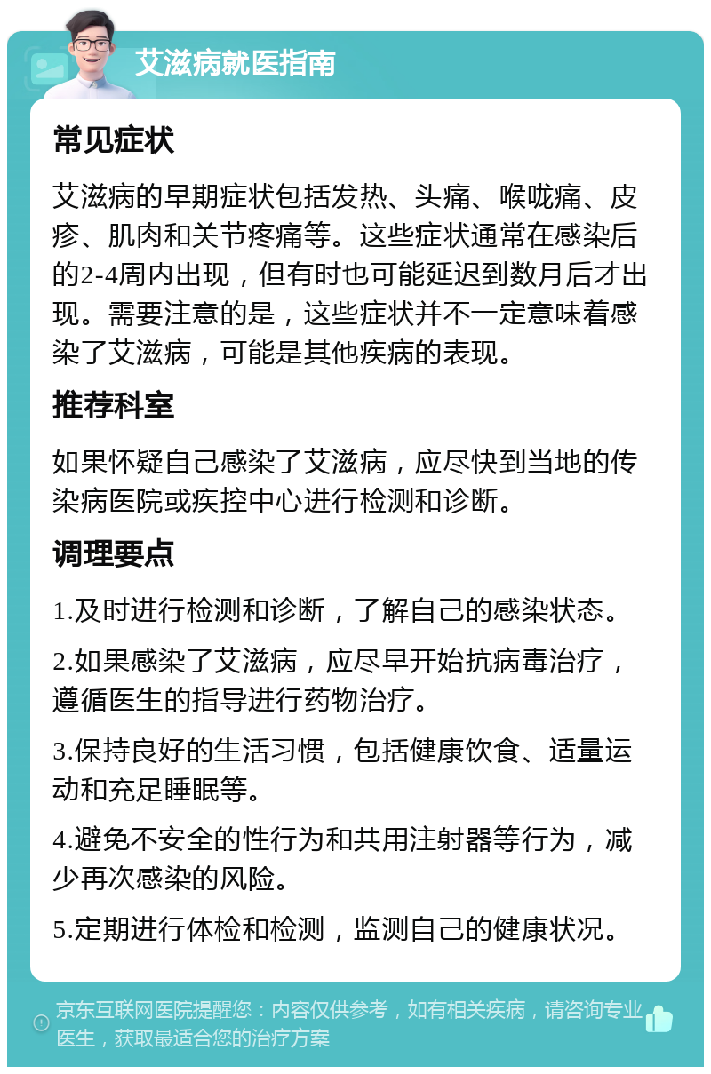 艾滋病就医指南 常见症状 艾滋病的早期症状包括发热、头痛、喉咙痛、皮疹、肌肉和关节疼痛等。这些症状通常在感染后的2-4周内出现，但有时也可能延迟到数月后才出现。需要注意的是，这些症状并不一定意味着感染了艾滋病，可能是其他疾病的表现。 推荐科室 如果怀疑自己感染了艾滋病，应尽快到当地的传染病医院或疾控中心进行检测和诊断。 调理要点 1.及时进行检测和诊断，了解自己的感染状态。 2.如果感染了艾滋病，应尽早开始抗病毒治疗，遵循医生的指导进行药物治疗。 3.保持良好的生活习惯，包括健康饮食、适量运动和充足睡眠等。 4.避免不安全的性行为和共用注射器等行为，减少再次感染的风险。 5.定期进行体检和检测，监测自己的健康状况。