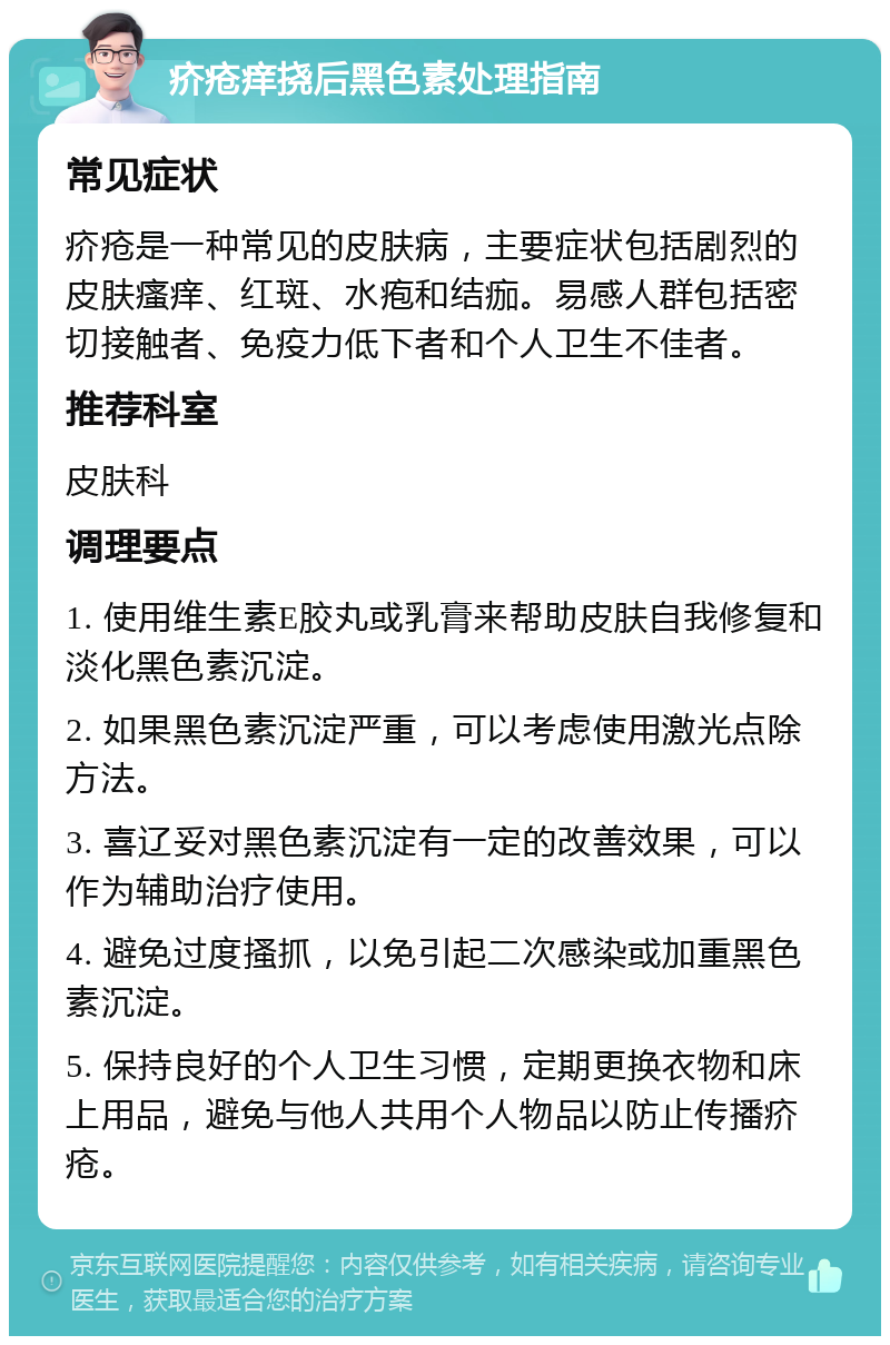 疥疮痒挠后黑色素处理指南 常见症状 疥疮是一种常见的皮肤病，主要症状包括剧烈的皮肤瘙痒、红斑、水疱和结痂。易感人群包括密切接触者、免疫力低下者和个人卫生不佳者。 推荐科室 皮肤科 调理要点 1. 使用维生素E胶丸或乳膏来帮助皮肤自我修复和淡化黑色素沉淀。 2. 如果黑色素沉淀严重，可以考虑使用激光点除方法。 3. 喜辽妥对黑色素沉淀有一定的改善效果，可以作为辅助治疗使用。 4. 避免过度搔抓，以免引起二次感染或加重黑色素沉淀。 5. 保持良好的个人卫生习惯，定期更换衣物和床上用品，避免与他人共用个人物品以防止传播疥疮。