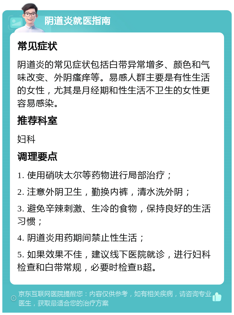 阴道炎就医指南 常见症状 阴道炎的常见症状包括白带异常增多、颜色和气味改变、外阴瘙痒等。易感人群主要是有性生活的女性，尤其是月经期和性生活不卫生的女性更容易感染。 推荐科室 妇科 调理要点 1. 使用硝呋太尔等药物进行局部治疗； 2. 注意外阴卫生，勤换内裤，清水洗外阴； 3. 避免辛辣刺激、生冷的食物，保持良好的生活习惯； 4. 阴道炎用药期间禁止性生活； 5. 如果效果不佳，建议线下医院就诊，进行妇科检查和白带常规，必要时检查B超。