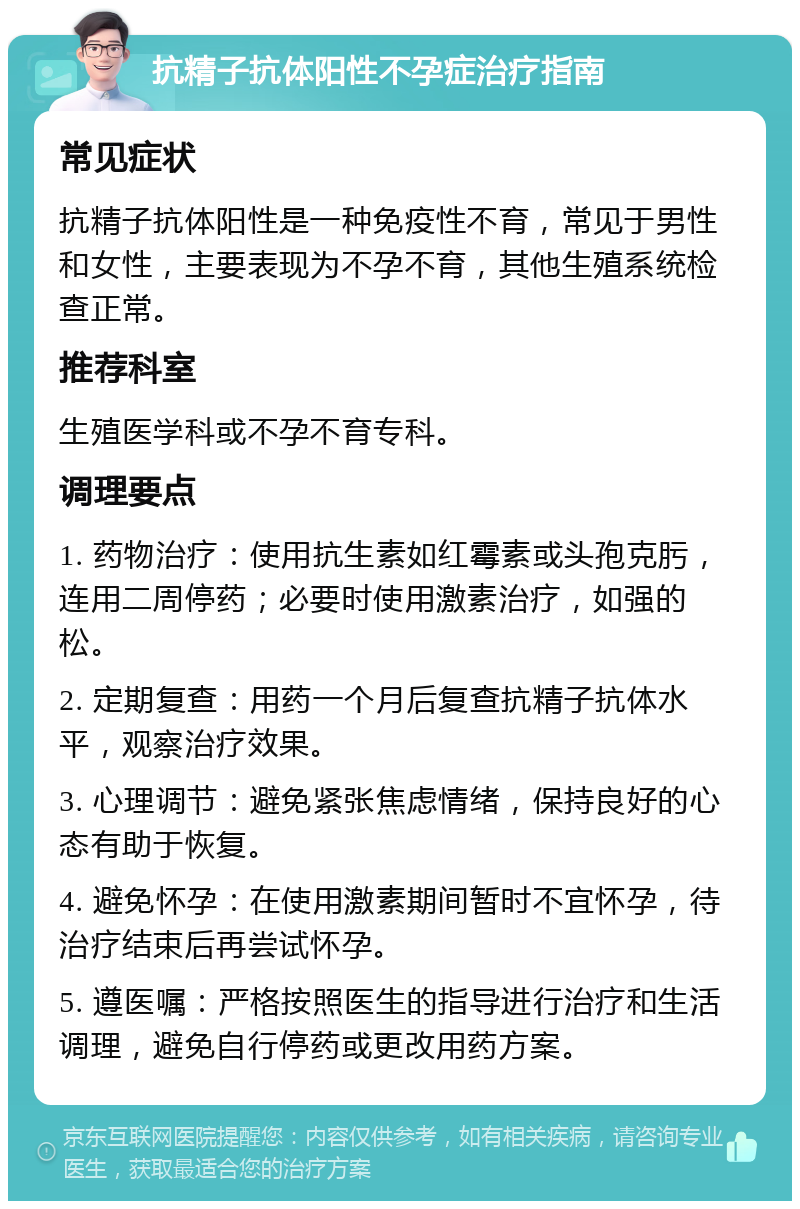 抗精子抗体阳性不孕症治疗指南 常见症状 抗精子抗体阳性是一种免疫性不育，常见于男性和女性，主要表现为不孕不育，其他生殖系统检查正常。 推荐科室 生殖医学科或不孕不育专科。 调理要点 1. 药物治疗：使用抗生素如红霉素或头孢克肟，连用二周停药；必要时使用激素治疗，如强的松。 2. 定期复查：用药一个月后复查抗精子抗体水平，观察治疗效果。 3. 心理调节：避免紧张焦虑情绪，保持良好的心态有助于恢复。 4. 避免怀孕：在使用激素期间暂时不宜怀孕，待治疗结束后再尝试怀孕。 5. 遵医嘱：严格按照医生的指导进行治疗和生活调理，避免自行停药或更改用药方案。