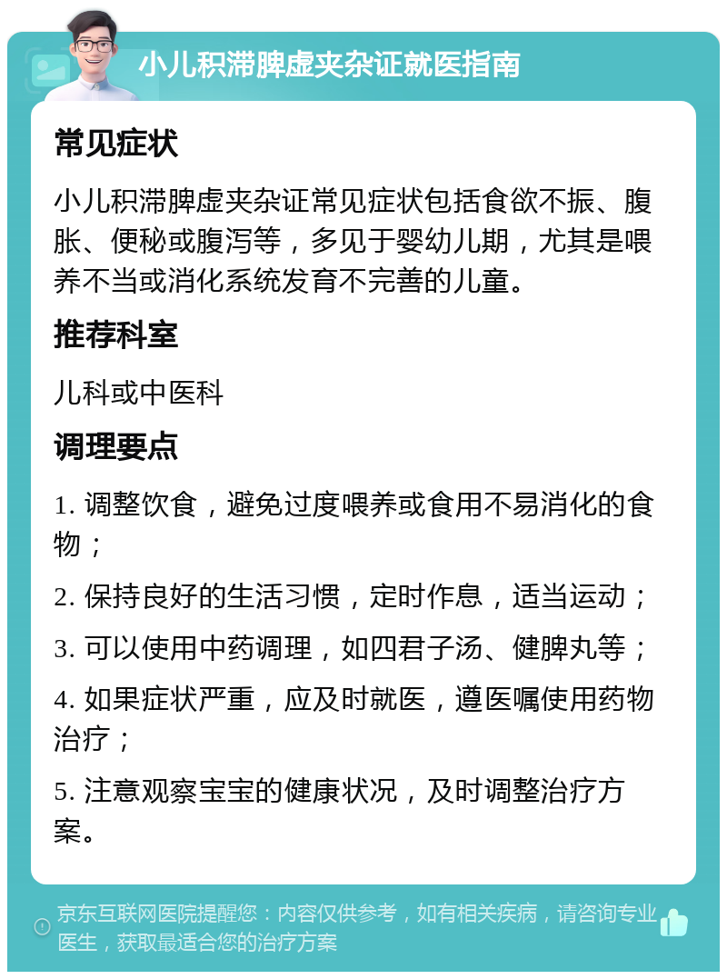 小儿积滞脾虚夹杂证就医指南 常见症状 小儿积滞脾虚夹杂证常见症状包括食欲不振、腹胀、便秘或腹泻等，多见于婴幼儿期，尤其是喂养不当或消化系统发育不完善的儿童。 推荐科室 儿科或中医科 调理要点 1. 调整饮食，避免过度喂养或食用不易消化的食物； 2. 保持良好的生活习惯，定时作息，适当运动； 3. 可以使用中药调理，如四君子汤、健脾丸等； 4. 如果症状严重，应及时就医，遵医嘱使用药物治疗； 5. 注意观察宝宝的健康状况，及时调整治疗方案。