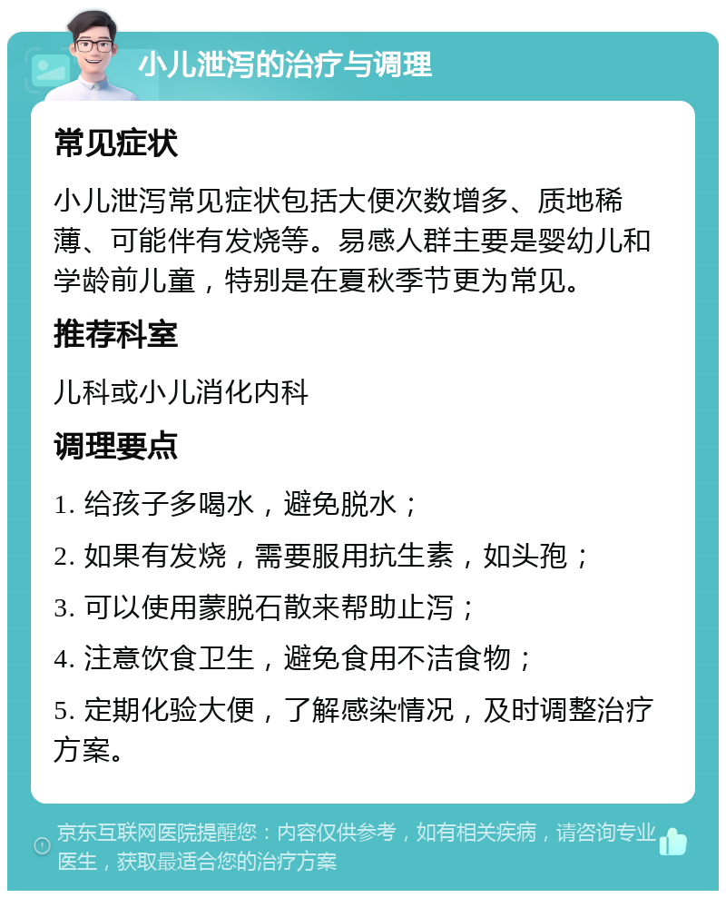 小儿泄泻的治疗与调理 常见症状 小儿泄泻常见症状包括大便次数增多、质地稀薄、可能伴有发烧等。易感人群主要是婴幼儿和学龄前儿童，特别是在夏秋季节更为常见。 推荐科室 儿科或小儿消化内科 调理要点 1. 给孩子多喝水，避免脱水； 2. 如果有发烧，需要服用抗生素，如头孢； 3. 可以使用蒙脱石散来帮助止泻； 4. 注意饮食卫生，避免食用不洁食物； 5. 定期化验大便，了解感染情况，及时调整治疗方案。