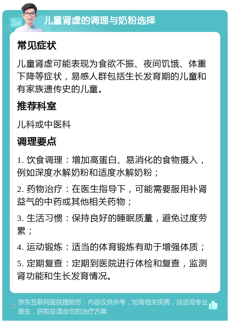 儿童肾虚的调理与奶粉选择 常见症状 儿童肾虚可能表现为食欲不振、夜间饥饿、体重下降等症状，易感人群包括生长发育期的儿童和有家族遗传史的儿童。 推荐科室 儿科或中医科 调理要点 1. 饮食调理：增加高蛋白、易消化的食物摄入，例如深度水解奶粉和适度水解奶粉； 2. 药物治疗：在医生指导下，可能需要服用补肾益气的中药或其他相关药物； 3. 生活习惯：保持良好的睡眠质量，避免过度劳累； 4. 运动锻炼：适当的体育锻炼有助于增强体质； 5. 定期复查：定期到医院进行体检和复查，监测肾功能和生长发育情况。