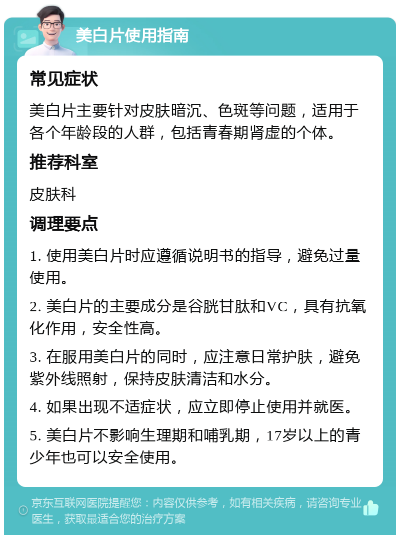 美白片使用指南 常见症状 美白片主要针对皮肤暗沉、色斑等问题，适用于各个年龄段的人群，包括青春期肾虚的个体。 推荐科室 皮肤科 调理要点 1. 使用美白片时应遵循说明书的指导，避免过量使用。 2. 美白片的主要成分是谷胱甘肽和VC，具有抗氧化作用，安全性高。 3. 在服用美白片的同时，应注意日常护肤，避免紫外线照射，保持皮肤清洁和水分。 4. 如果出现不适症状，应立即停止使用并就医。 5. 美白片不影响生理期和哺乳期，17岁以上的青少年也可以安全使用。