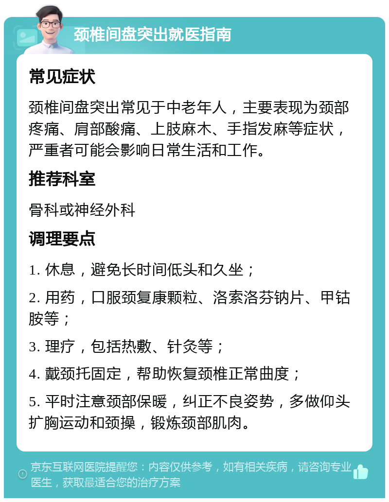 颈椎间盘突出就医指南 常见症状 颈椎间盘突出常见于中老年人，主要表现为颈部疼痛、肩部酸痛、上肢麻木、手指发麻等症状，严重者可能会影响日常生活和工作。 推荐科室 骨科或神经外科 调理要点 1. 休息，避免长时间低头和久坐； 2. 用药，口服颈复康颗粒、洛索洛芬钠片、甲钴胺等； 3. 理疗，包括热敷、针灸等； 4. 戴颈托固定，帮助恢复颈椎正常曲度； 5. 平时注意颈部保暖，纠正不良姿势，多做仰头扩胸运动和颈操，锻炼颈部肌肉。