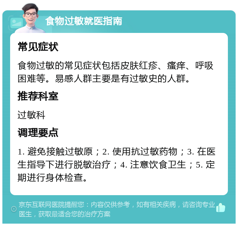 食物过敏就医指南 常见症状 食物过敏的常见症状包括皮肤红疹、瘙痒、呼吸困难等。易感人群主要是有过敏史的人群。 推荐科室 过敏科 调理要点 1. 避免接触过敏原；2. 使用抗过敏药物；3. 在医生指导下进行脱敏治疗；4. 注意饮食卫生；5. 定期进行身体检查。