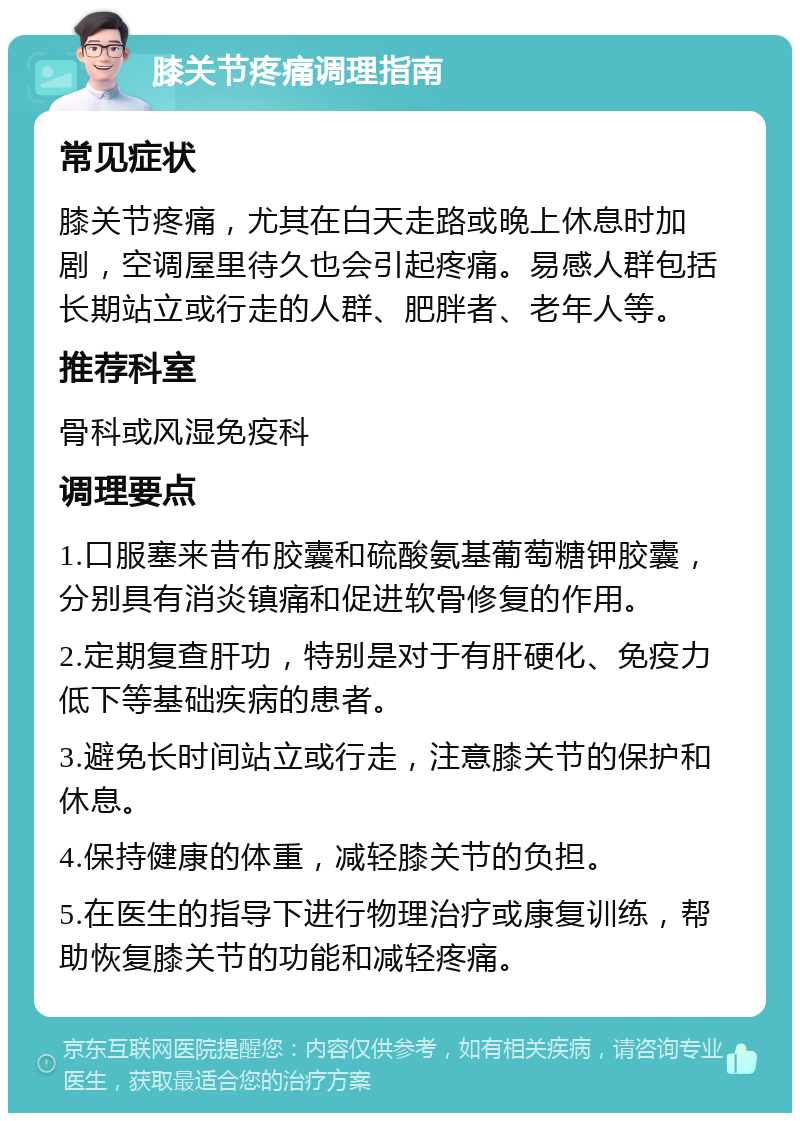 膝关节疼痛调理指南 常见症状 膝关节疼痛，尤其在白天走路或晚上休息时加剧，空调屋里待久也会引起疼痛。易感人群包括长期站立或行走的人群、肥胖者、老年人等。 推荐科室 骨科或风湿免疫科 调理要点 1.口服塞来昔布胶囊和硫酸氨基葡萄糖钾胶囊，分别具有消炎镇痛和促进软骨修复的作用。 2.定期复查肝功，特别是对于有肝硬化、免疫力低下等基础疾病的患者。 3.避免长时间站立或行走，注意膝关节的保护和休息。 4.保持健康的体重，减轻膝关节的负担。 5.在医生的指导下进行物理治疗或康复训练，帮助恢复膝关节的功能和减轻疼痛。