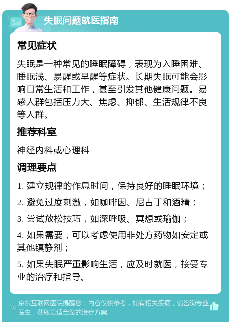 失眠问题就医指南 常见症状 失眠是一种常见的睡眠障碍，表现为入睡困难、睡眠浅、易醒或早醒等症状。长期失眠可能会影响日常生活和工作，甚至引发其他健康问题。易感人群包括压力大、焦虑、抑郁、生活规律不良等人群。 推荐科室 神经内科或心理科 调理要点 1. 建立规律的作息时间，保持良好的睡眠环境； 2. 避免过度刺激，如咖啡因、尼古丁和酒精； 3. 尝试放松技巧，如深呼吸、冥想或瑜伽； 4. 如果需要，可以考虑使用非处方药物如安定或其他镇静剂； 5. 如果失眠严重影响生活，应及时就医，接受专业的治疗和指导。