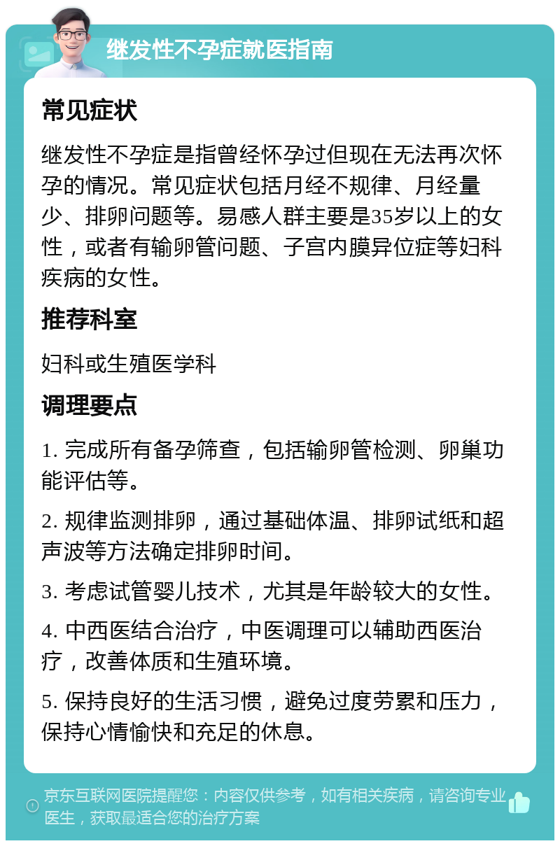 继发性不孕症就医指南 常见症状 继发性不孕症是指曾经怀孕过但现在无法再次怀孕的情况。常见症状包括月经不规律、月经量少、排卵问题等。易感人群主要是35岁以上的女性，或者有输卵管问题、子宫内膜异位症等妇科疾病的女性。 推荐科室 妇科或生殖医学科 调理要点 1. 完成所有备孕筛查，包括输卵管检测、卵巢功能评估等。 2. 规律监测排卵，通过基础体温、排卵试纸和超声波等方法确定排卵时间。 3. 考虑试管婴儿技术，尤其是年龄较大的女性。 4. 中西医结合治疗，中医调理可以辅助西医治疗，改善体质和生殖环境。 5. 保持良好的生活习惯，避免过度劳累和压力，保持心情愉快和充足的休息。