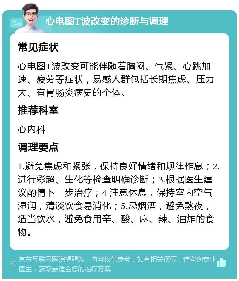 心电图T波改变的诊断与调理 常见症状 心电图T波改变可能伴随着胸闷、气紧、心跳加速、疲劳等症状，易感人群包括长期焦虑、压力大、有胃肠炎病史的个体。 推荐科室 心内科 调理要点 1.避免焦虑和紧张，保持良好情绪和规律作息；2.进行彩超、生化等检查明确诊断；3.根据医生建议酌情下一步治疗；4.注意休息，保持室内空气湿润，清淡饮食易消化；5.忌烟酒，避免熬夜，适当饮水，避免食用辛、酸、麻、辣、油炸的食物。