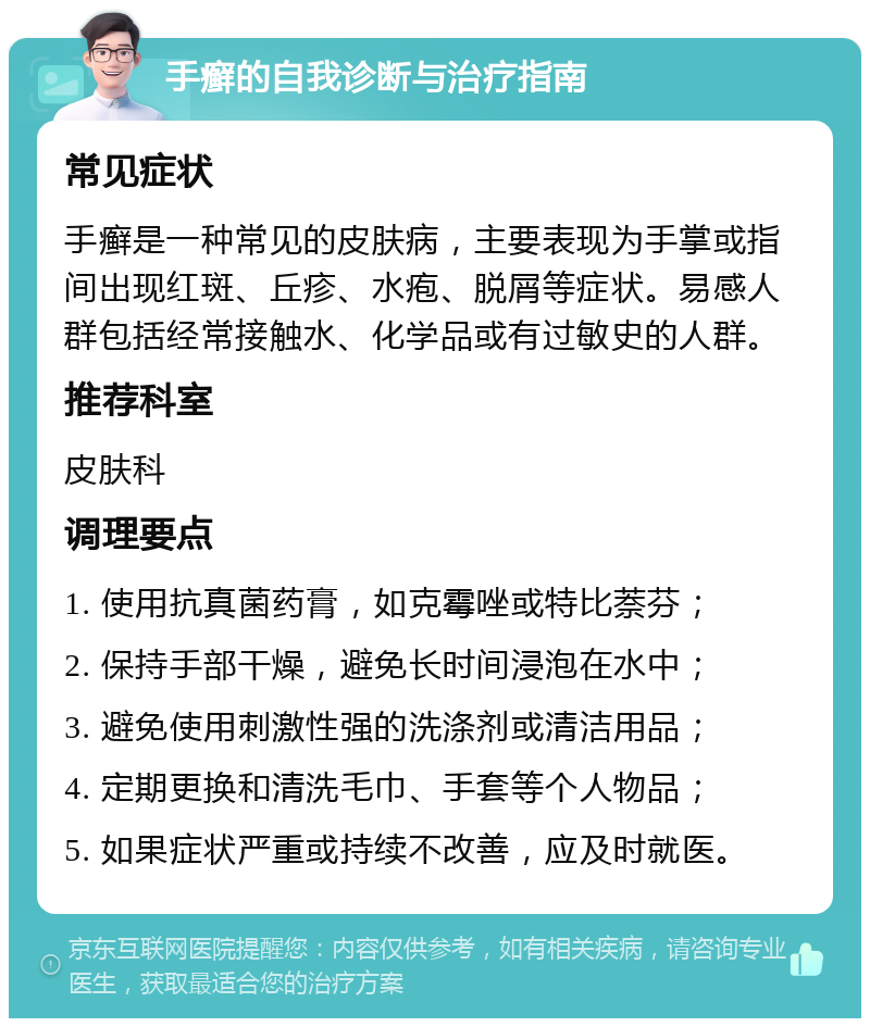 手癣的自我诊断与治疗指南 常见症状 手癣是一种常见的皮肤病，主要表现为手掌或指间出现红斑、丘疹、水疱、脱屑等症状。易感人群包括经常接触水、化学品或有过敏史的人群。 推荐科室 皮肤科 调理要点 1. 使用抗真菌药膏，如克霉唑或特比萘芬； 2. 保持手部干燥，避免长时间浸泡在水中； 3. 避免使用刺激性强的洗涤剂或清洁用品； 4. 定期更换和清洗毛巾、手套等个人物品； 5. 如果症状严重或持续不改善，应及时就医。