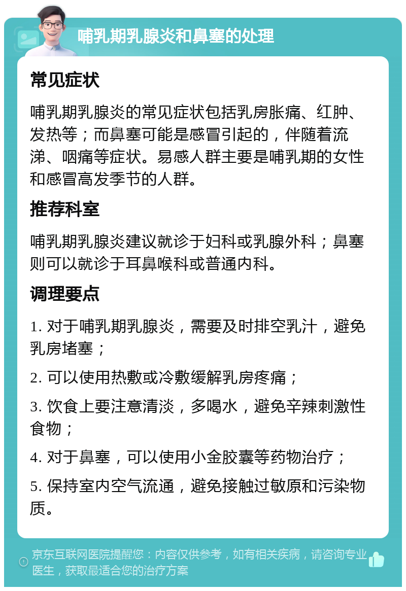 哺乳期乳腺炎和鼻塞的处理 常见症状 哺乳期乳腺炎的常见症状包括乳房胀痛、红肿、发热等；而鼻塞可能是感冒引起的，伴随着流涕、咽痛等症状。易感人群主要是哺乳期的女性和感冒高发季节的人群。 推荐科室 哺乳期乳腺炎建议就诊于妇科或乳腺外科；鼻塞则可以就诊于耳鼻喉科或普通内科。 调理要点 1. 对于哺乳期乳腺炎，需要及时排空乳汁，避免乳房堵塞； 2. 可以使用热敷或冷敷缓解乳房疼痛； 3. 饮食上要注意清淡，多喝水，避免辛辣刺激性食物； 4. 对于鼻塞，可以使用小金胶囊等药物治疗； 5. 保持室内空气流通，避免接触过敏原和污染物质。