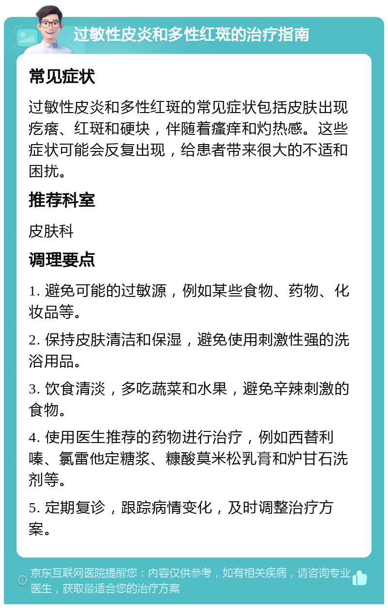 过敏性皮炎和多性红斑的治疗指南 常见症状 过敏性皮炎和多性红斑的常见症状包括皮肤出现疙瘩、红斑和硬块，伴随着瘙痒和灼热感。这些症状可能会反复出现，给患者带来很大的不适和困扰。 推荐科室 皮肤科 调理要点 1. 避免可能的过敏源，例如某些食物、药物、化妆品等。 2. 保持皮肤清洁和保湿，避免使用刺激性强的洗浴用品。 3. 饮食清淡，多吃蔬菜和水果，避免辛辣刺激的食物。 4. 使用医生推荐的药物进行治疗，例如西替利嗪、氯雷他定糖浆、糠酸莫米松乳膏和炉甘石洗剂等。 5. 定期复诊，跟踪病情变化，及时调整治疗方案。