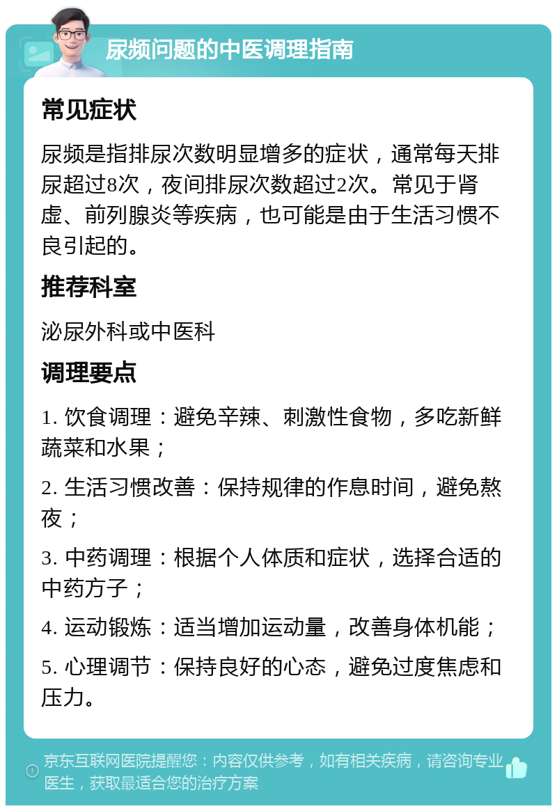 尿频问题的中医调理指南 常见症状 尿频是指排尿次数明显增多的症状，通常每天排尿超过8次，夜间排尿次数超过2次。常见于肾虚、前列腺炎等疾病，也可能是由于生活习惯不良引起的。 推荐科室 泌尿外科或中医科 调理要点 1. 饮食调理：避免辛辣、刺激性食物，多吃新鲜蔬菜和水果； 2. 生活习惯改善：保持规律的作息时间，避免熬夜； 3. 中药调理：根据个人体质和症状，选择合适的中药方子； 4. 运动锻炼：适当增加运动量，改善身体机能； 5. 心理调节：保持良好的心态，避免过度焦虑和压力。