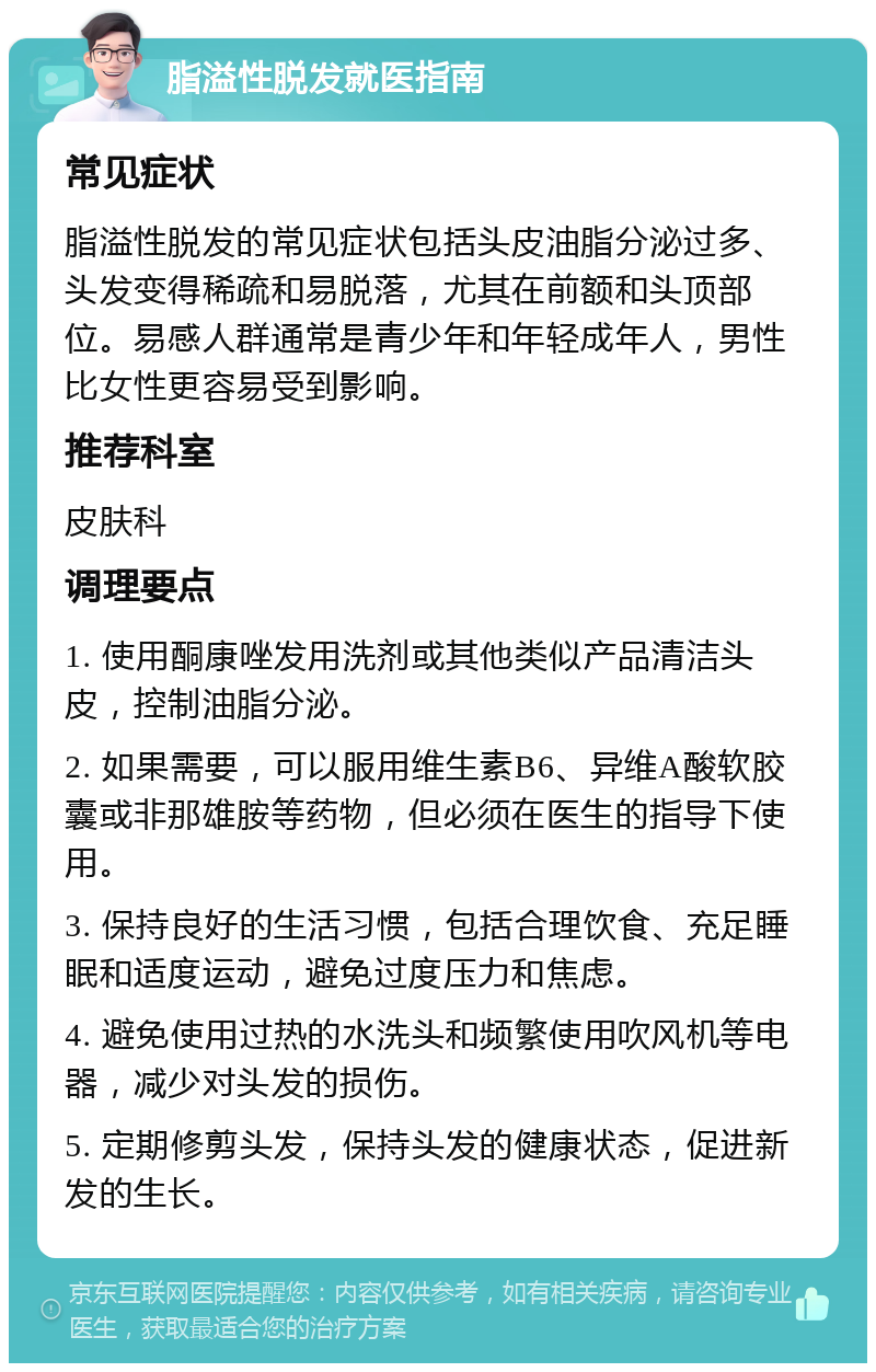 脂溢性脱发就医指南 常见症状 脂溢性脱发的常见症状包括头皮油脂分泌过多、头发变得稀疏和易脱落，尤其在前额和头顶部位。易感人群通常是青少年和年轻成年人，男性比女性更容易受到影响。 推荐科室 皮肤科 调理要点 1. 使用酮康唑发用洗剂或其他类似产品清洁头皮，控制油脂分泌。 2. 如果需要，可以服用维生素B6、异维A酸软胶囊或非那雄胺等药物，但必须在医生的指导下使用。 3. 保持良好的生活习惯，包括合理饮食、充足睡眠和适度运动，避免过度压力和焦虑。 4. 避免使用过热的水洗头和频繁使用吹风机等电器，减少对头发的损伤。 5. 定期修剪头发，保持头发的健康状态，促进新发的生长。