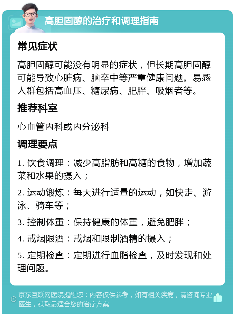 高胆固醇的治疗和调理指南 常见症状 高胆固醇可能没有明显的症状，但长期高胆固醇可能导致心脏病、脑卒中等严重健康问题。易感人群包括高血压、糖尿病、肥胖、吸烟者等。 推荐科室 心血管内科或内分泌科 调理要点 1. 饮食调理：减少高脂肪和高糖的食物，增加蔬菜和水果的摄入； 2. 运动锻炼：每天进行适量的运动，如快走、游泳、骑车等； 3. 控制体重：保持健康的体重，避免肥胖； 4. 戒烟限酒：戒烟和限制酒精的摄入； 5. 定期检查：定期进行血脂检查，及时发现和处理问题。