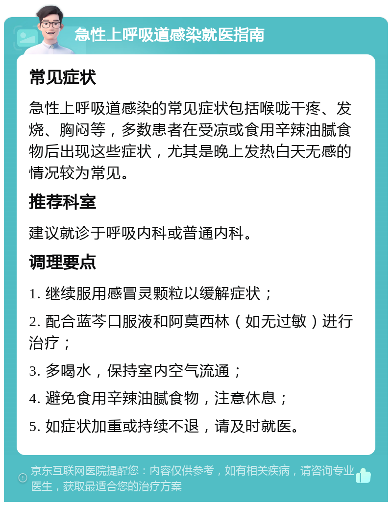 急性上呼吸道感染就医指南 常见症状 急性上呼吸道感染的常见症状包括喉咙干疼、发烧、胸闷等，多数患者在受凉或食用辛辣油腻食物后出现这些症状，尤其是晚上发热白天无感的情况较为常见。 推荐科室 建议就诊于呼吸内科或普通内科。 调理要点 1. 继续服用感冒灵颗粒以缓解症状； 2. 配合蓝芩口服液和阿莫西林（如无过敏）进行治疗； 3. 多喝水，保持室内空气流通； 4. 避免食用辛辣油腻食物，注意休息； 5. 如症状加重或持续不退，请及时就医。