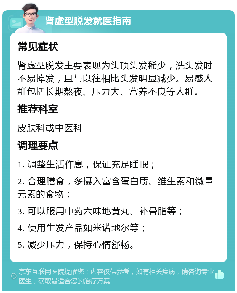 肾虚型脱发就医指南 常见症状 肾虚型脱发主要表现为头顶头发稀少，洗头发时不易掉发，且与以往相比头发明显减少。易感人群包括长期熬夜、压力大、营养不良等人群。 推荐科室 皮肤科或中医科 调理要点 1. 调整生活作息，保证充足睡眠； 2. 合理膳食，多摄入富含蛋白质、维生素和微量元素的食物； 3. 可以服用中药六味地黄丸、补骨脂等； 4. 使用生发产品如米诺地尔等； 5. 减少压力，保持心情舒畅。