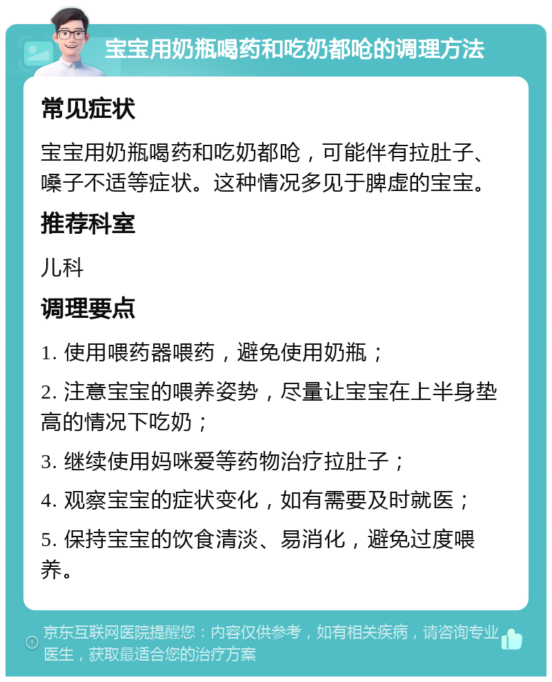 宝宝用奶瓶喝药和吃奶都呛的调理方法 常见症状 宝宝用奶瓶喝药和吃奶都呛，可能伴有拉肚子、嗓子不适等症状。这种情况多见于脾虚的宝宝。 推荐科室 儿科 调理要点 1. 使用喂药器喂药，避免使用奶瓶； 2. 注意宝宝的喂养姿势，尽量让宝宝在上半身垫高的情况下吃奶； 3. 继续使用妈咪爱等药物治疗拉肚子； 4. 观察宝宝的症状变化，如有需要及时就医； 5. 保持宝宝的饮食清淡、易消化，避免过度喂养。