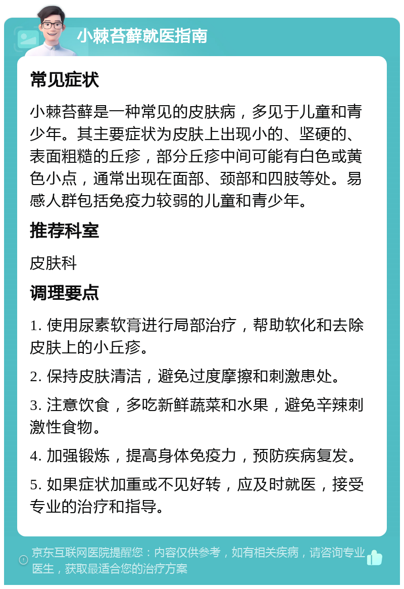 小棘苔藓就医指南 常见症状 小棘苔藓是一种常见的皮肤病，多见于儿童和青少年。其主要症状为皮肤上出现小的、坚硬的、表面粗糙的丘疹，部分丘疹中间可能有白色或黄色小点，通常出现在面部、颈部和四肢等处。易感人群包括免疫力较弱的儿童和青少年。 推荐科室 皮肤科 调理要点 1. 使用尿素软膏进行局部治疗，帮助软化和去除皮肤上的小丘疹。 2. 保持皮肤清洁，避免过度摩擦和刺激患处。 3. 注意饮食，多吃新鲜蔬菜和水果，避免辛辣刺激性食物。 4. 加强锻炼，提高身体免疫力，预防疾病复发。 5. 如果症状加重或不见好转，应及时就医，接受专业的治疗和指导。