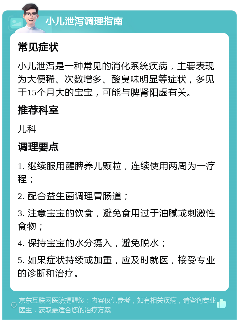 小儿泄泻调理指南 常见症状 小儿泄泻是一种常见的消化系统疾病，主要表现为大便稀、次数增多、酸臭味明显等症状，多见于15个月大的宝宝，可能与脾肾阳虚有关。 推荐科室 儿科 调理要点 1. 继续服用醒脾养儿颗粒，连续使用两周为一疗程； 2. 配合益生菌调理胃肠道； 3. 注意宝宝的饮食，避免食用过于油腻或刺激性食物； 4. 保持宝宝的水分摄入，避免脱水； 5. 如果症状持续或加重，应及时就医，接受专业的诊断和治疗。