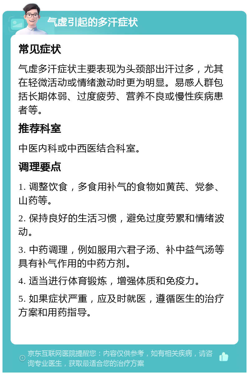 气虚引起的多汗症状 常见症状 气虚多汗症状主要表现为头颈部出汗过多，尤其在轻微活动或情绪激动时更为明显。易感人群包括长期体弱、过度疲劳、营养不良或慢性疾病患者等。 推荐科室 中医内科或中西医结合科室。 调理要点 1. 调整饮食，多食用补气的食物如黄芪、党参、山药等。 2. 保持良好的生活习惯，避免过度劳累和情绪波动。 3. 中药调理，例如服用六君子汤、补中益气汤等具有补气作用的中药方剂。 4. 适当进行体育锻炼，增强体质和免疫力。 5. 如果症状严重，应及时就医，遵循医生的治疗方案和用药指导。