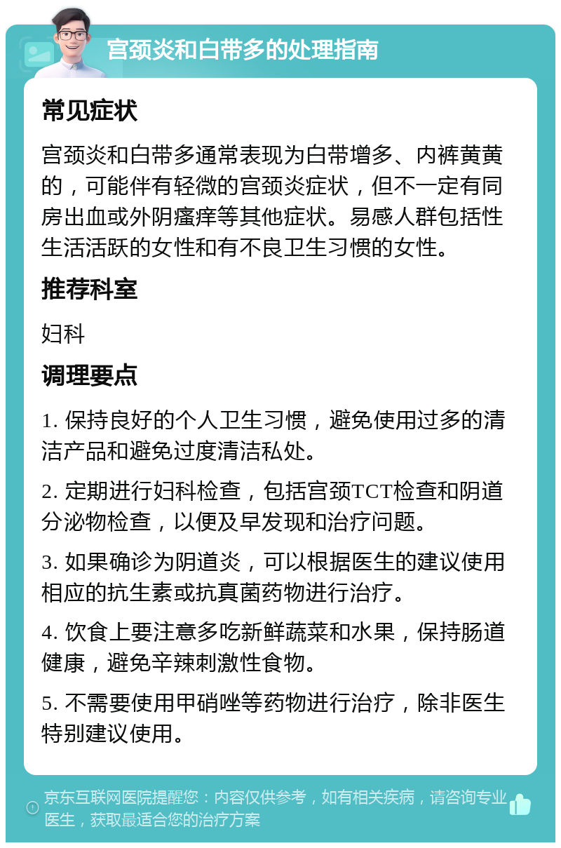 宫颈炎和白带多的处理指南 常见症状 宫颈炎和白带多通常表现为白带增多、内裤黄黄的，可能伴有轻微的宫颈炎症状，但不一定有同房出血或外阴瘙痒等其他症状。易感人群包括性生活活跃的女性和有不良卫生习惯的女性。 推荐科室 妇科 调理要点 1. 保持良好的个人卫生习惯，避免使用过多的清洁产品和避免过度清洁私处。 2. 定期进行妇科检查，包括宫颈TCT检查和阴道分泌物检查，以便及早发现和治疗问题。 3. 如果确诊为阴道炎，可以根据医生的建议使用相应的抗生素或抗真菌药物进行治疗。 4. 饮食上要注意多吃新鲜蔬菜和水果，保持肠道健康，避免辛辣刺激性食物。 5. 不需要使用甲硝唑等药物进行治疗，除非医生特别建议使用。