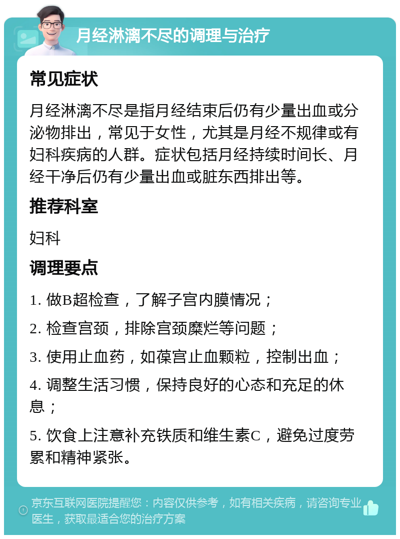 月经淋漓不尽的调理与治疗 常见症状 月经淋漓不尽是指月经结束后仍有少量出血或分泌物排出，常见于女性，尤其是月经不规律或有妇科疾病的人群。症状包括月经持续时间长、月经干净后仍有少量出血或脏东西排出等。 推荐科室 妇科 调理要点 1. 做B超检查，了解子宫内膜情况； 2. 检查宫颈，排除宫颈糜烂等问题； 3. 使用止血药，如葆宫止血颗粒，控制出血； 4. 调整生活习惯，保持良好的心态和充足的休息； 5. 饮食上注意补充铁质和维生素C，避免过度劳累和精神紧张。